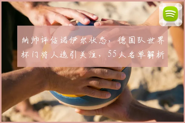 纳帅评估诺伊尔状态,德国队世界杯门将人选引关注,55人名单解析