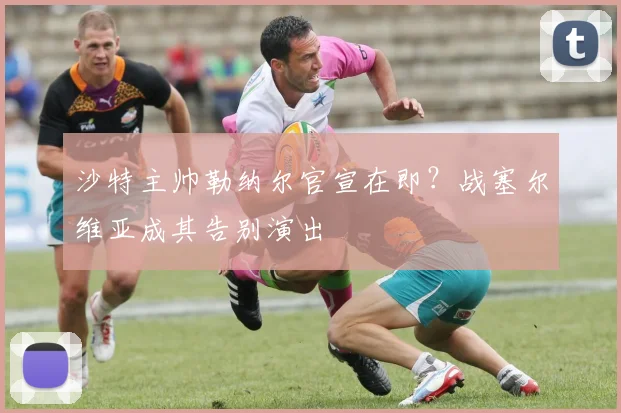 沙特主帅勒纳尔官宣在即？战塞尔维亚成其告别演出