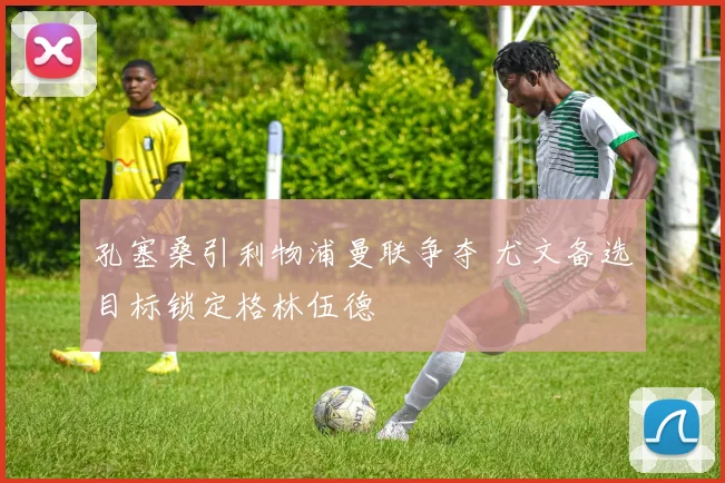 孔塞桑引利物浦曼联争夺 尤文备选目标锁定格林伍德