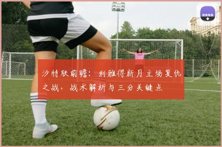 沙特联前瞻:利雅得新月主场复仇之战,战术解析与三分关键点