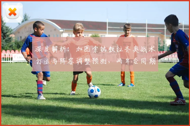 深度解析：加图索执教拉齐奥战术打法与阵容调整预测，两年合同期目标展望