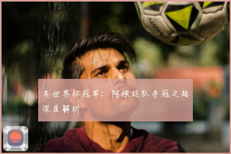 年世界杯冠军：阿根廷队夺冠之路深度解析