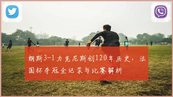 朗斯3-1力克尼斯创120年历史，法国杯夺冠全记录与比赛解析