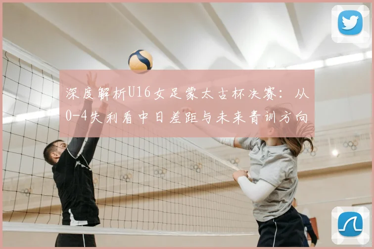 深度解析U16女足蒙太古杯决赛：从0-4失利看中日差距与未来青训方向