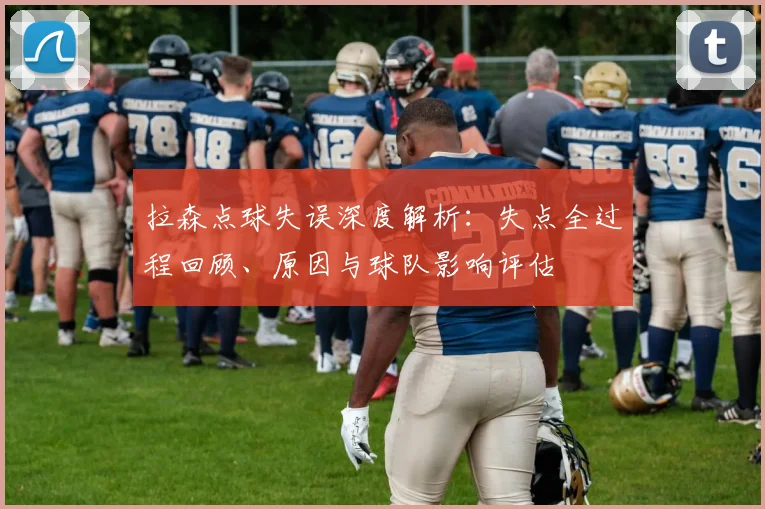 拉森点球失误深度解析：失点全过程回顾、原因与球队影响评估